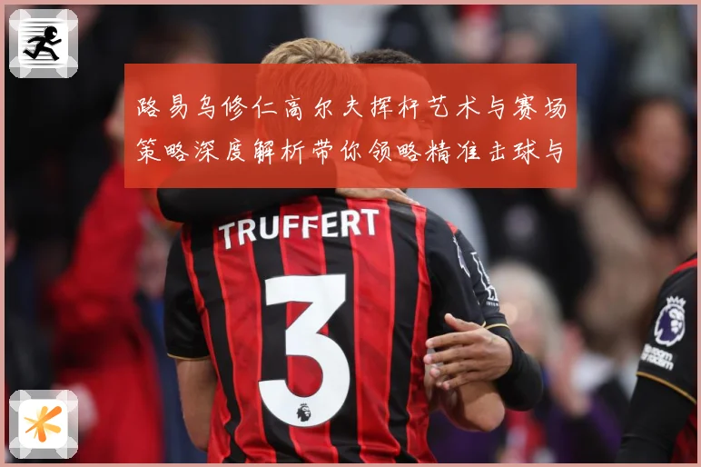 路易乌修仁高尔夫挥杆艺术与赛场策略深度解析带你领略精准击球与竞技魅力