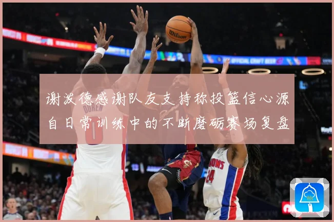 谢泼德感谢队友支持称投篮信心源自日常训练中的不断磨砺赛场复盘