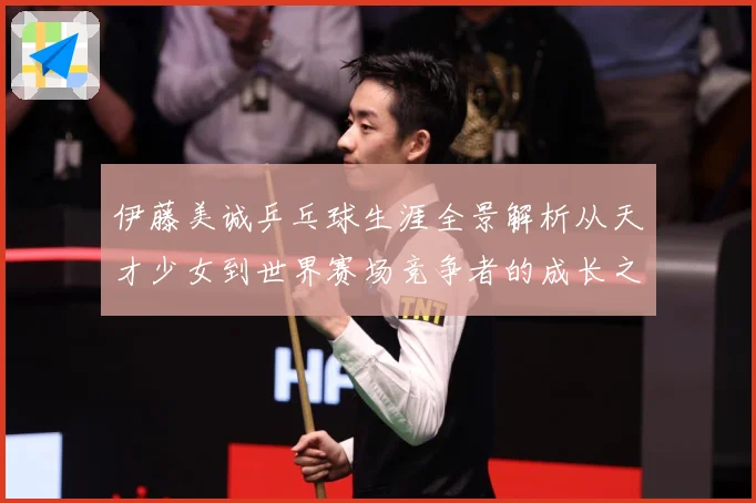 伊藤美诚乒乓球生涯全景解析从天才少女到世界赛场竞争者的成长之路