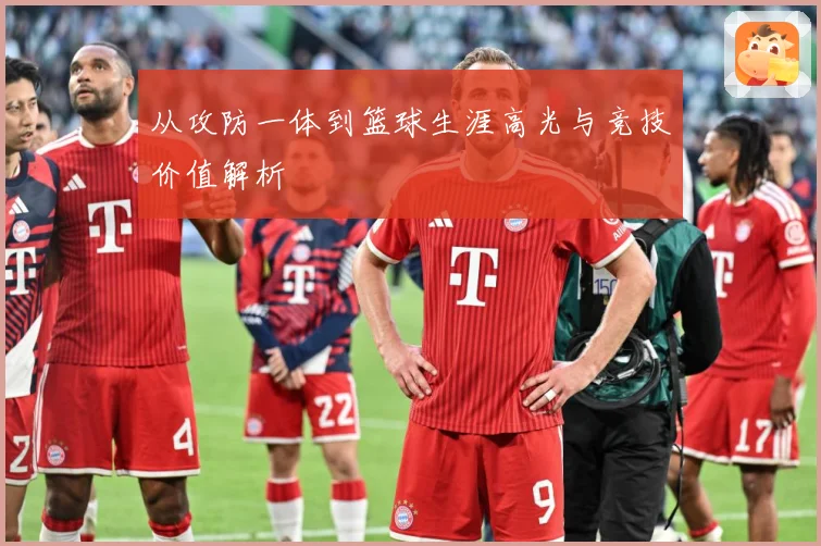 从攻防一体到篮球生涯高光与竞技价值解析
