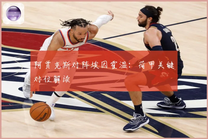 阿贾克斯对阵埃因霍温：荷甲关键对位解读