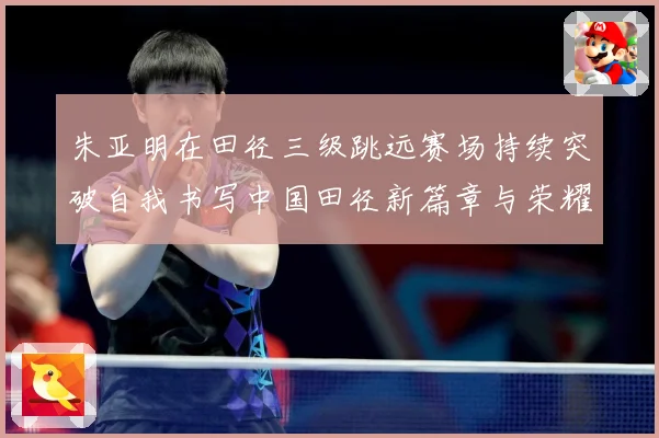 朱亚明在田径三级跳远赛场持续突破自我书写中国田径新篇章与荣耀征程
