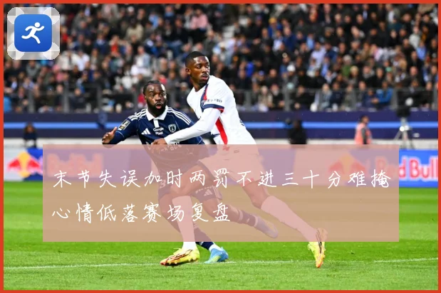末节失误加时两罚不进三十分难掩心情低落赛场复盘