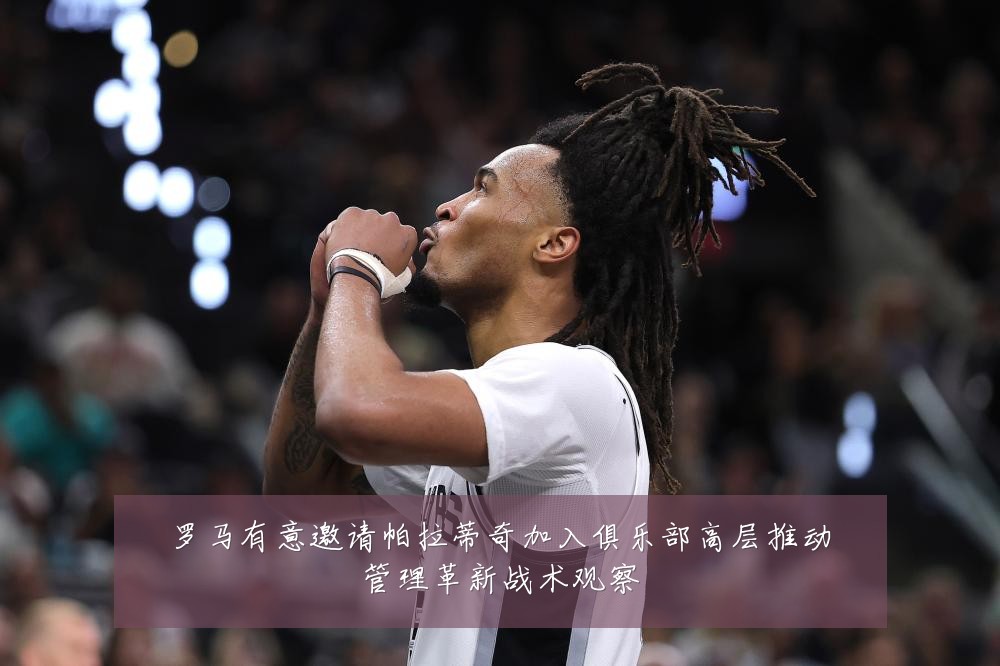 罗马有意邀请帕拉蒂奇加入俱乐部高层推动管理革新战术观察